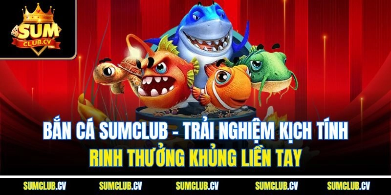 Bắn cá Sumclub - Trải nghiệm kịch tính, rinh thưởng khủng liền tay